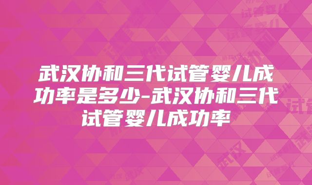 武汉协和三代试管婴儿成功率是多少-武汉协和三代试管婴儿成功率