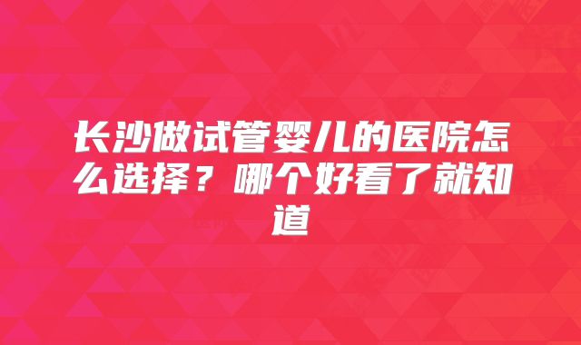长沙做试管婴儿的医院怎么选择?哪个好看了就知道