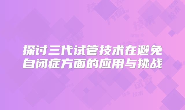 探讨三代试管技术在避免自闭症方面的应用与挑战