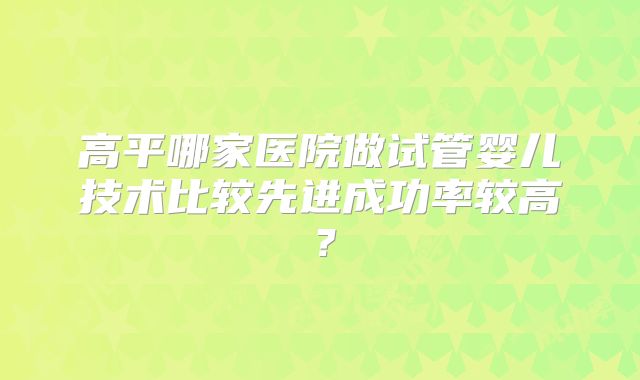 高平哪家医院做试管婴儿技术比较先进成功率较高？