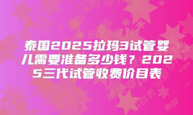 泰国2025拉玛3试管婴儿需要准备多少钱？2025三代试管收费价目表