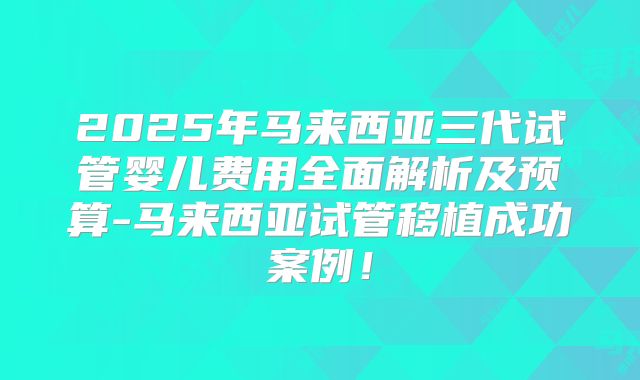 2025年马来西亚三代试管婴儿费用全面解析及预算-马来西亚试管移植成功案例!
