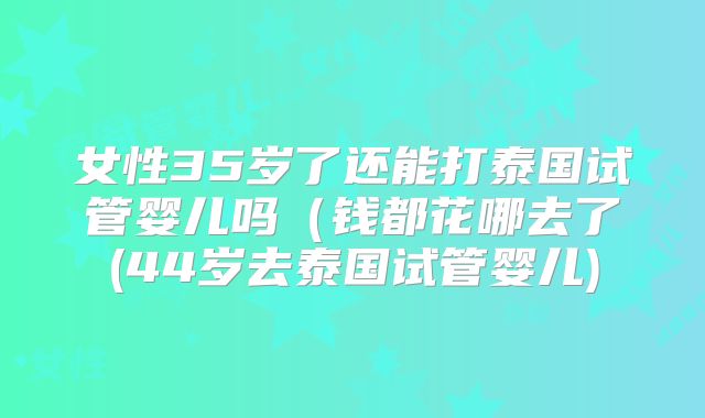 女性35岁了还能打泰国试管婴儿吗(钱都花哪去了(44岁去泰国试管婴儿)