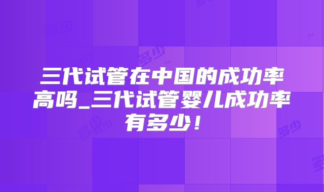 三代试管在中国的成功率高吗_三代试管婴儿成功率有多少！