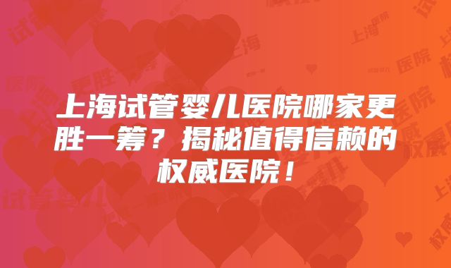 上海试管婴儿医院哪家更胜一筹？揭秘值得信赖的权威医院！