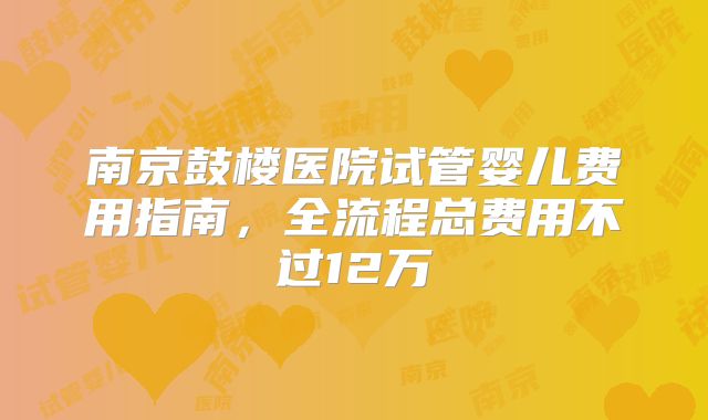南京鼓楼医院试管婴儿费用指南，全流程总费用不过12万