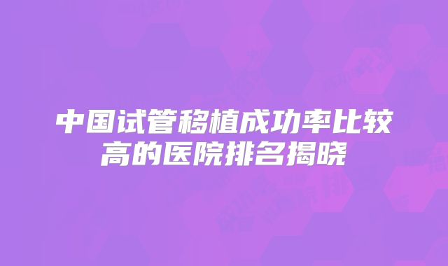 中国试管移植成功率比较高的医院排名揭晓
