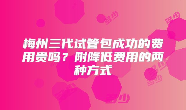梅州三代试管包成功的费用贵吗？附降低费用的两种方式