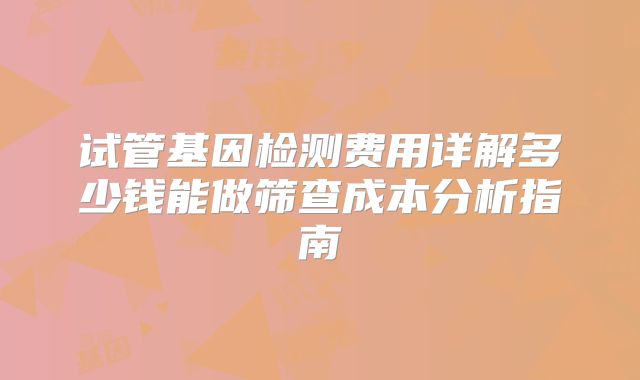 试管基因检测费用详解多少钱能做筛查成本分析指南