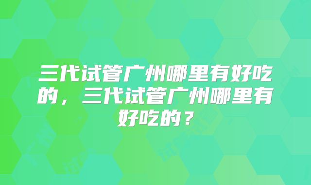 三代试管广州哪里有好吃的,三代试管广州哪里有好吃的?