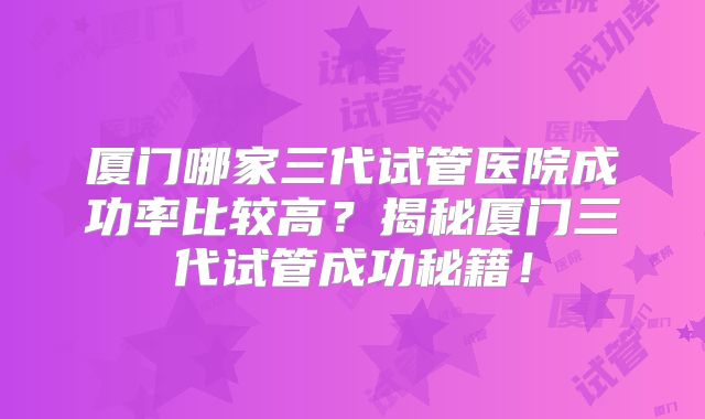厦门哪家三代试管医院成功率比较高?揭秘厦门三代试管成功秘籍!