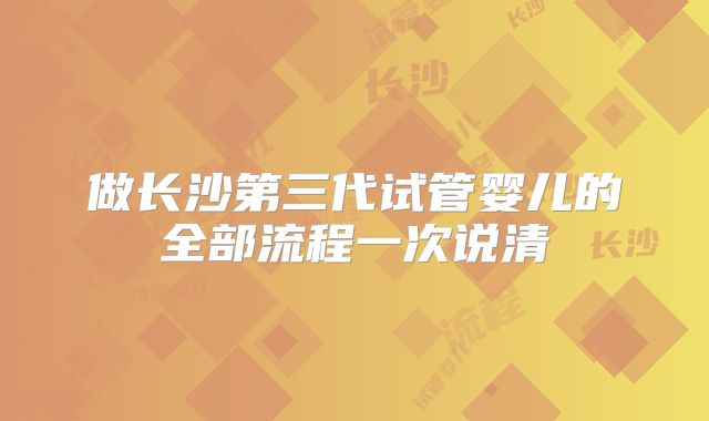 做长沙第三代试管婴儿的全部流程一次说清