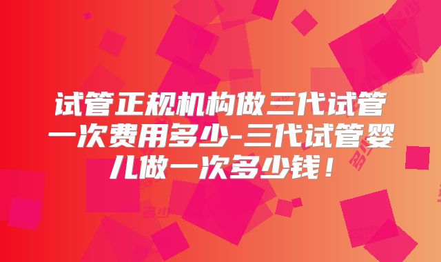 试管正规机构做三代试管一次费用多少-三代试管婴儿做一次多少钱！