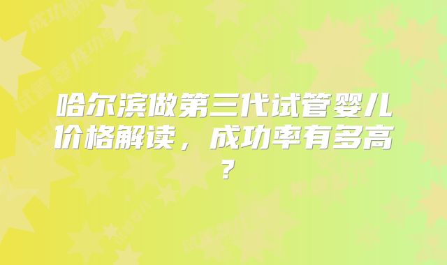哈尔滨做第三代试管婴儿价格解读,成功率有多高?