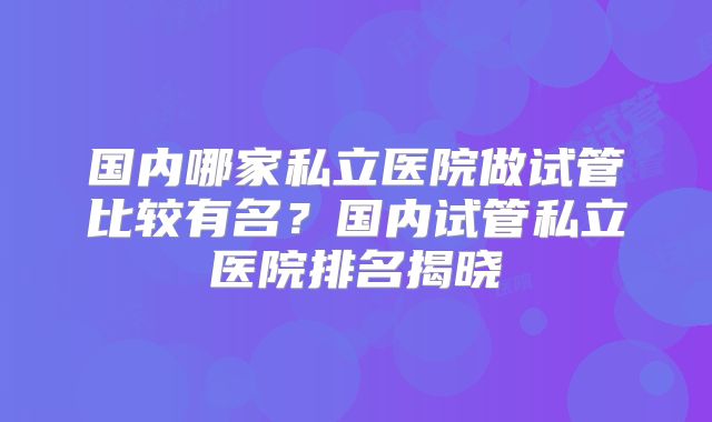 国内哪家私立医院做试管比较有名?国内试管私立医院排名揭晓