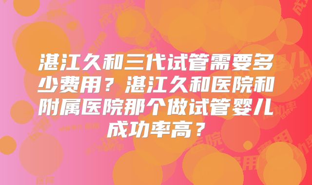 湛江久和三代试管需要多少费用？湛江久和医院和附属医院那个做试管婴儿成功率高？