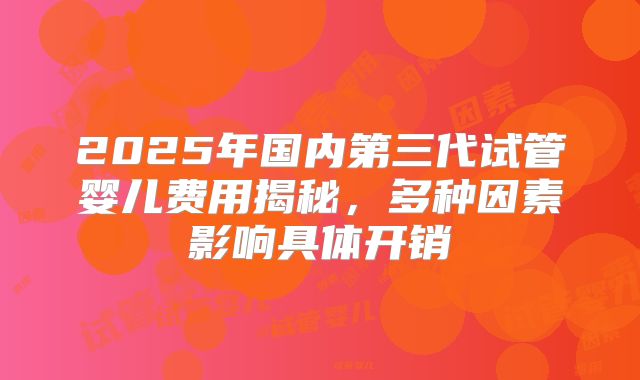 2025年国内第三代试管婴儿费用揭秘，多种因素影响具体开销
