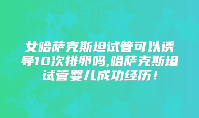 女哈萨克斯坦试管可以诱导10次排卵吗,哈萨克斯坦试管婴儿成功经历!