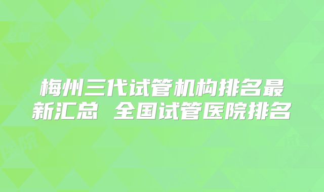 梅州三代试管机构排名最新汇总 全国试管医院排名