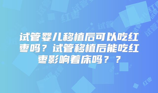 试管婴儿移植后可以吃红枣吗?试管移植后能吃红枣影响着床吗??