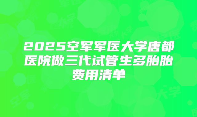2025空军军医大学唐都医院做三代试管生多胎胎费用清单
