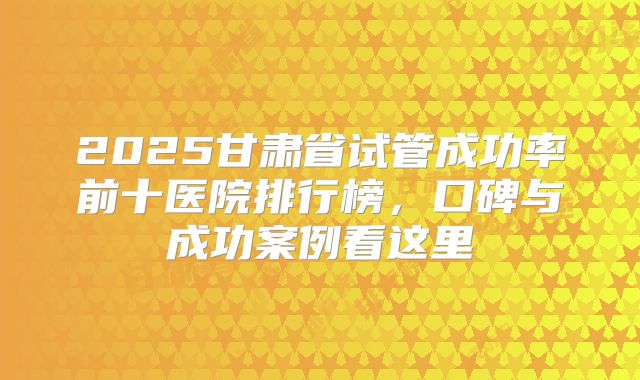 2025甘肃省试管成功率前十医院排行榜，口碑与成功案例看这里