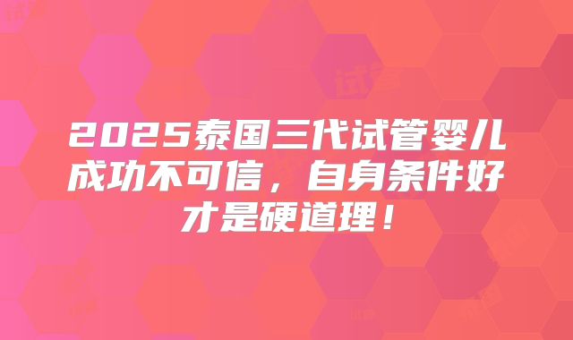 2025泰国三代试管婴儿成功不可信，自身条件好才是硬道理！