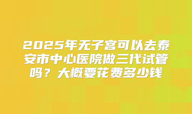 2025年无子宫可以去泰安市中心医院做三代试管吗？大概要花费多少钱