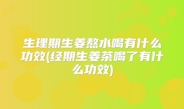 生理期生姜熬水喝有什么功效(经期生姜茶喝了有什么功效)