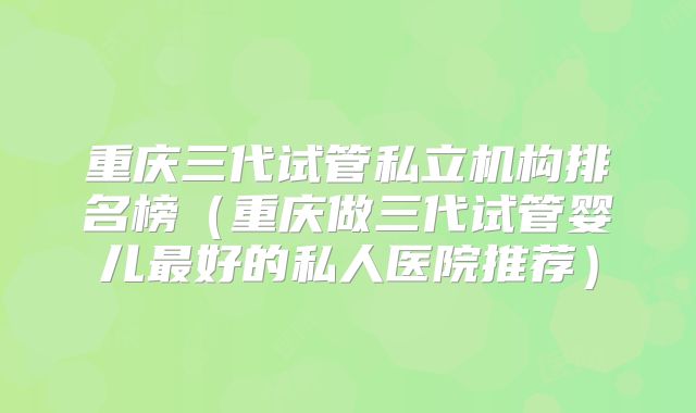重庆三代试管私立机构排名榜(重庆做三代试管婴儿最好的私人医院推荐)