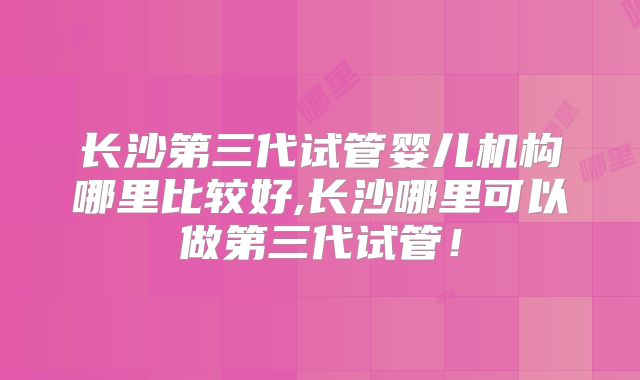 长沙第三代试管婴儿机构哪里比较好,长沙哪里可以做第三代试管!