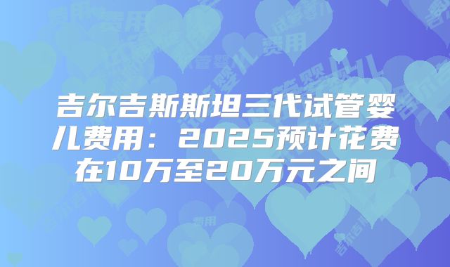 吉尔吉斯斯坦三代试管婴儿费用：2025预计花费在10万至20万元之间