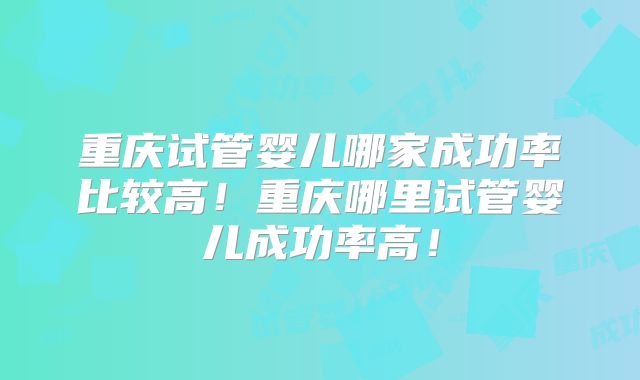 重庆试管婴儿哪家成功率比较高！重庆哪里试管婴儿成功率高！