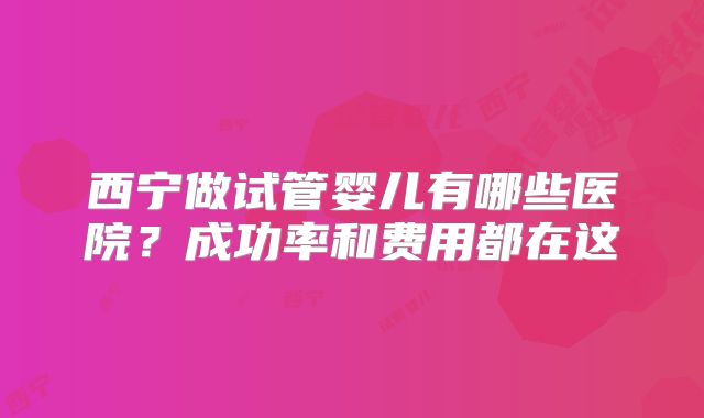 西宁做试管婴儿有哪些医院？成功率和费用都在这