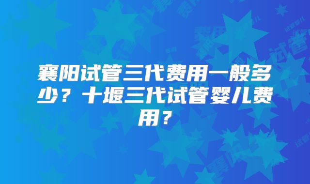 襄阳试管三代费用一般多少?十堰三代试管婴儿费用?