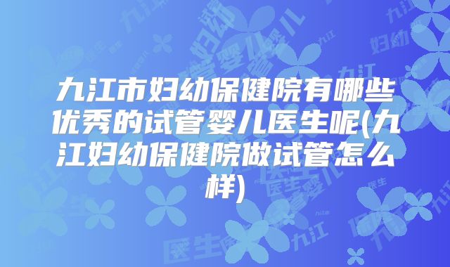 九江市妇幼保健院有哪些优秀的试管婴儿医生呢(九江妇幼保健院做试管怎么样)