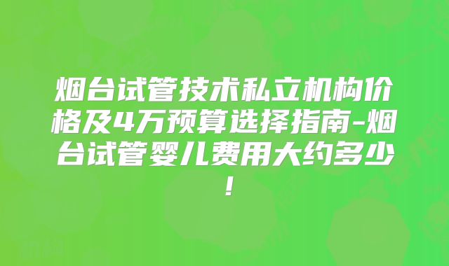烟台试管技术私立机构价格及4万预算选择指南-烟台试管婴儿费用大约多少！