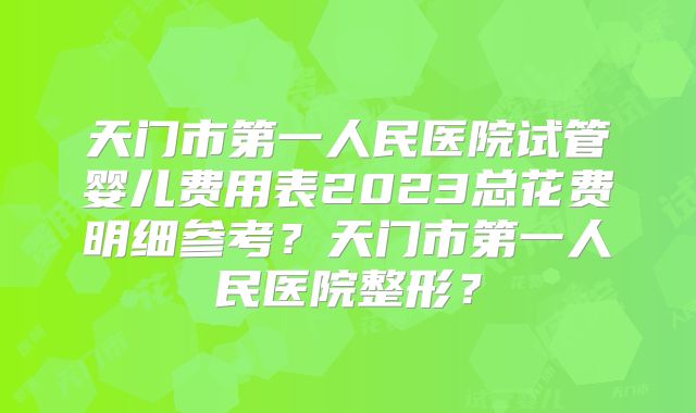 天门市第一人民医院试管婴儿费用表2023总花费明细参考？天门市第一人民医院整形？