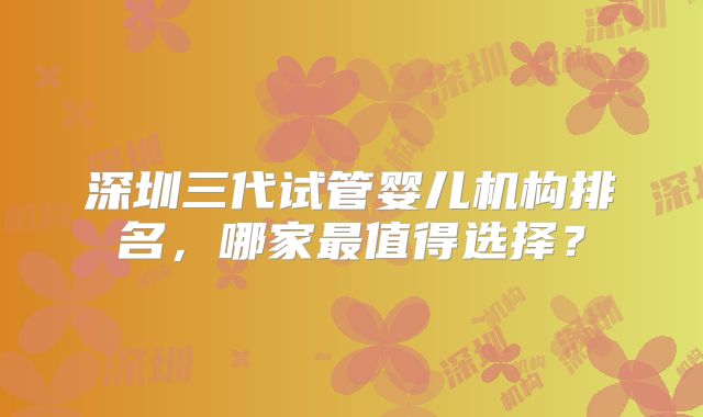 深圳三代试管婴儿机构排名，哪家最值得选择？