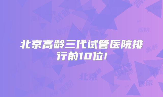 北京高龄三代试管医院排行前10位!