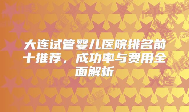 大连试管婴儿医院排名前十推荐，成功率与费用全面解析