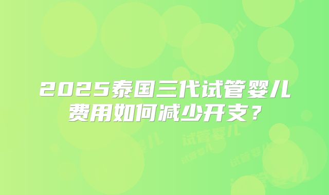 2025泰国三代试管婴儿费用如何减少开支？