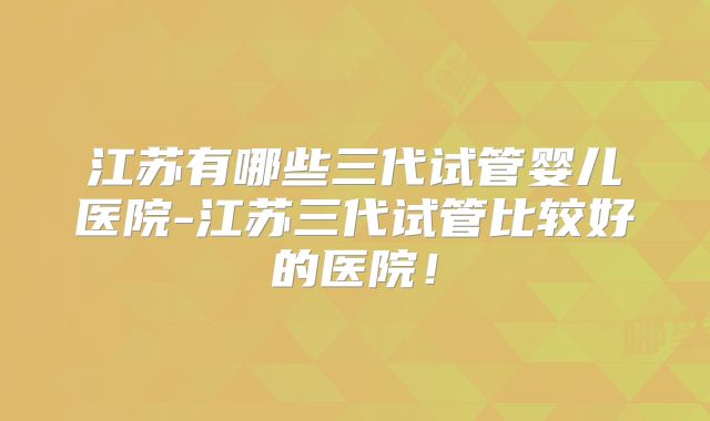 江苏有哪些三代试管婴儿医院-江苏三代试管比较好的医院!