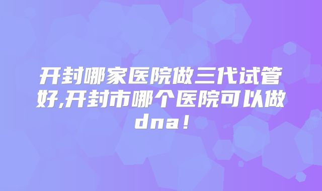 开封哪家医院做三代试管好,开封市哪个医院可以做dna！