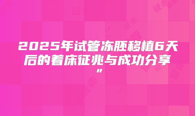 2025年试管冻胚移植6天后的着床征兆与成功分享”