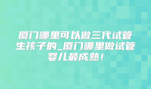 厦门哪里可以做三代试管生孩子的_厦门哪里做试管婴儿最成熟！