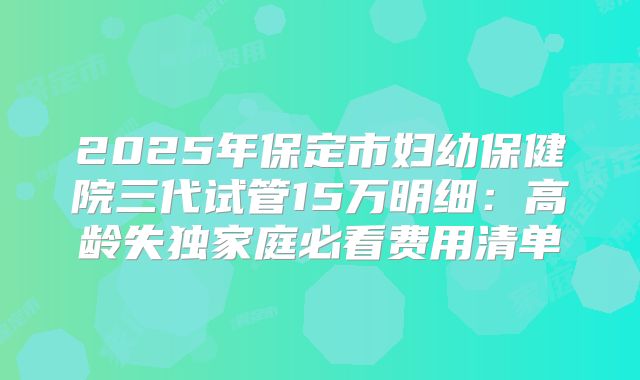 2025年保定市妇幼保健院三代试管15万明细：高龄失独家庭必看费用清单