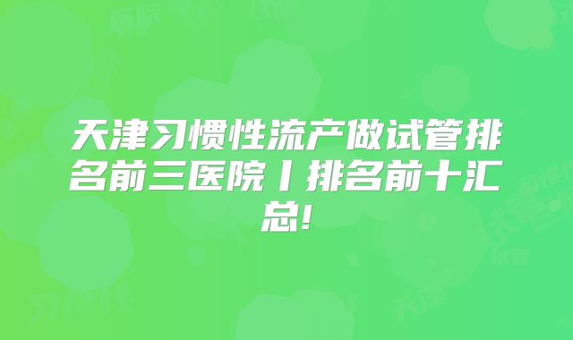 天津习惯性流产做试管排名前三医院丨排名前十汇总!