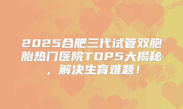 2025合肥三代试管双胞胎热门医院TOP5大揭秘，解决生育难题！