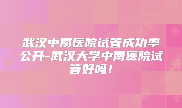 武汉中南医院试管成功率公开-武汉大学中南医院试管好吗!